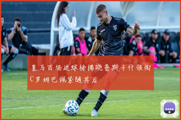 皇马百场进球榜揭晓普斯卡什领衔C罗姆巴佩紧随其后