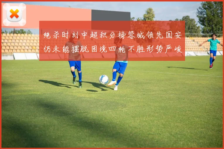 绝杀时刻中超积分榜蓉城领先国安仍未能摆脱困境四轮不胜形势严峻