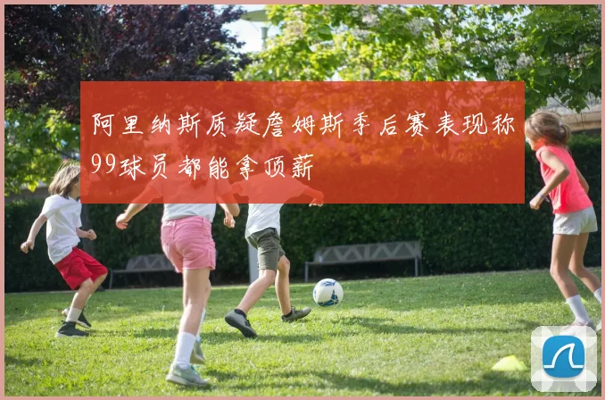 阿里纳斯质疑詹姆斯季后赛表现称99球员都能拿顶薪