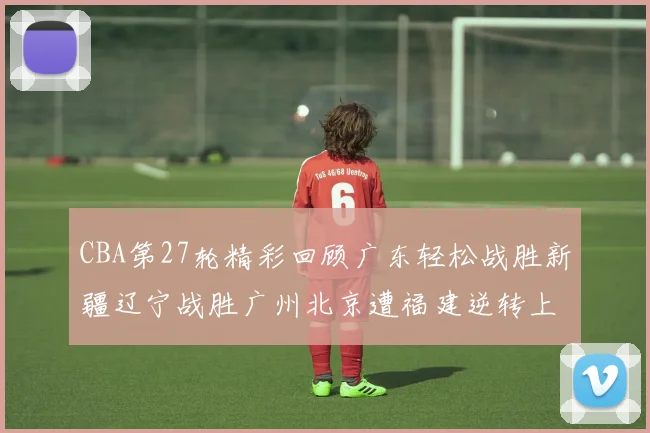 CBA第27轮精彩回顾广东轻松战胜新疆辽宁战胜广州北京遭福建逆转上海击败山东